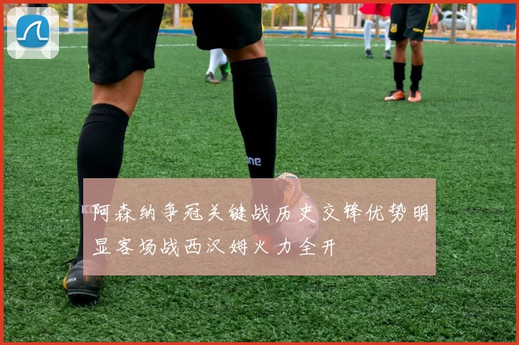 阿森纳争冠关键战历史交锋优势明显客场战西汉姆火力全开