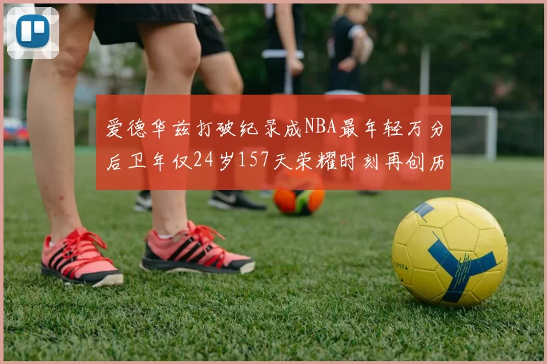 爱德华兹打破纪录成NBA最年轻万分后卫年仅24岁157天荣耀时刻再创历史