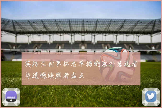 英格兰世界杯名单揭晓意外落选者与遗憾缺席者盘点