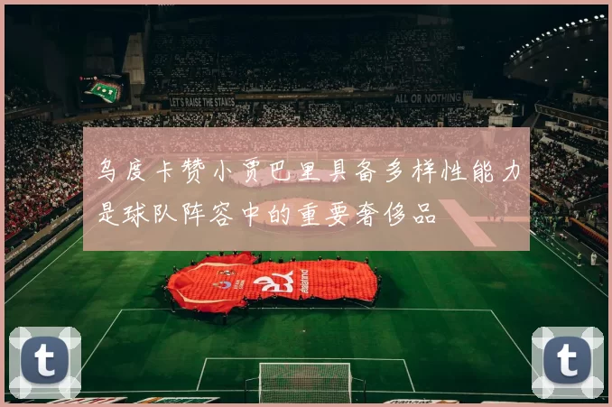 乌度卡赞小贾巴里具备多样性能力是球队阵容中的重要奢侈品