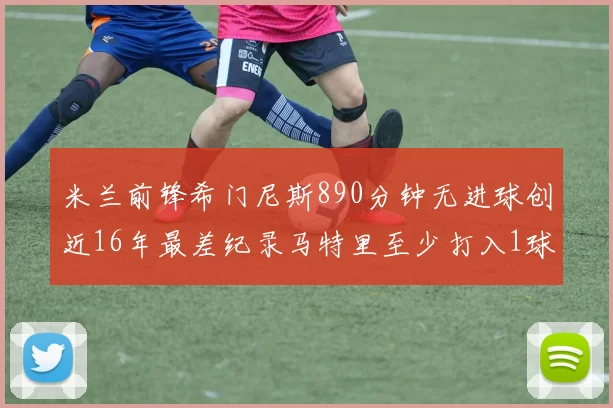米兰前锋希门尼斯890分钟无进球创近16年最差纪录马特里至少打入1球