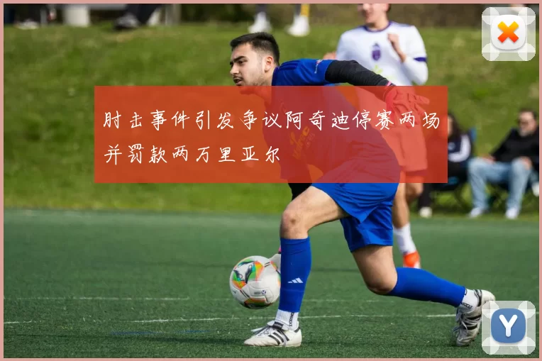 肘击事件引发争议阿奇迪停赛两场并罚款两万里亚尔