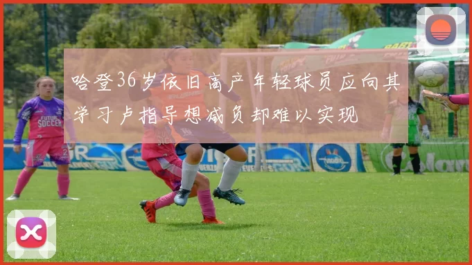 哈登36岁依旧高产年轻球员应向其学习卢指导想减负却难以实现