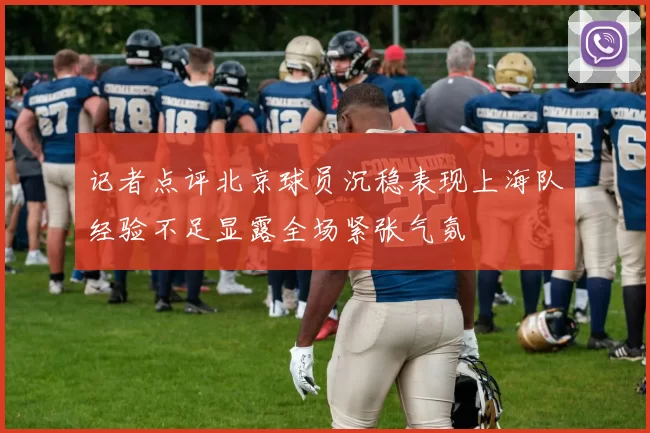 记者点评北京球员沉稳表现上海队经验不足显露全场紧张气氛