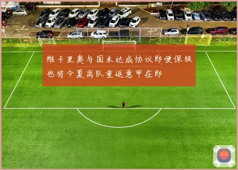 维卡里奥与国米达成协议即便保级也将今夏离队重返意甲在即