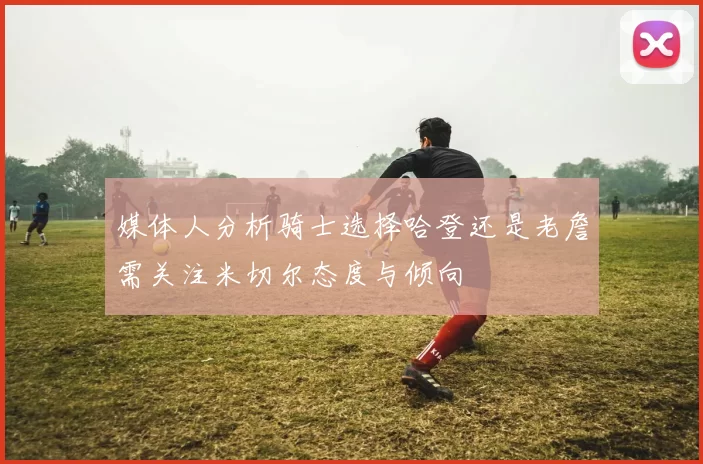 媒体人分析骑士选择哈登还是老詹需关注米切尔态度与倾向
